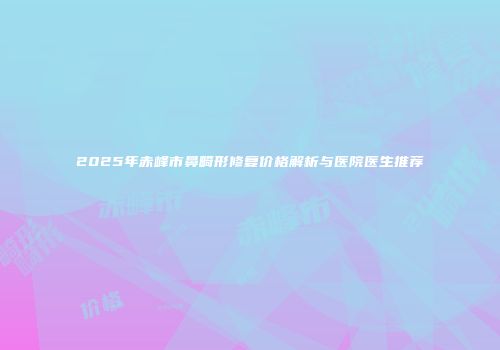 2025年赤峰市鼻畸形修复价格解析与医院医生推荐