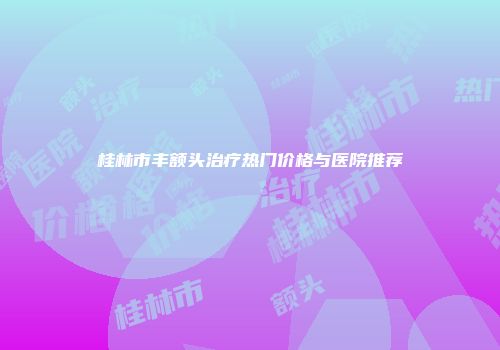桂林市丰额头治疗热门价格与医院推荐