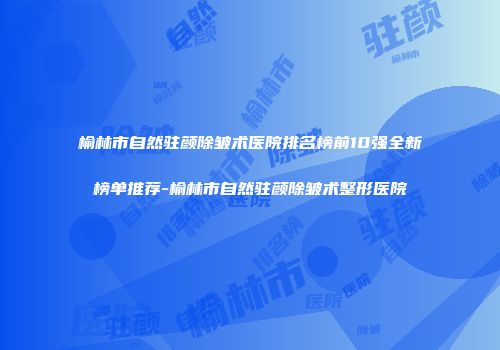 榆林市自然驻颜除皱术医院排名榜前10强全新榜单推荐-榆林市自然驻颜除皱术整形医院