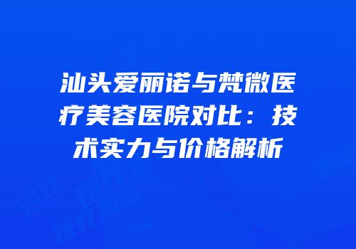 汕头爱丽诺与梵微医疗美容医院对比：技术实力与价格解析