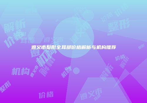 遵义市整形全耳部价格解析与机构推荐