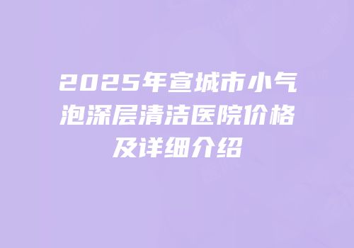 2025年宣城市小气泡深层清洁医院价格及详细介绍