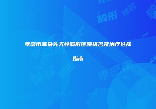 孝感市耳朵先天性畸形医院排名及治疗选择指南