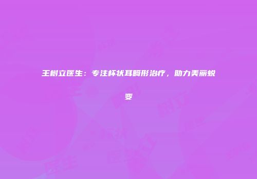 王树立医生：专注杯状耳畸形治疗，助力美丽蜕变
