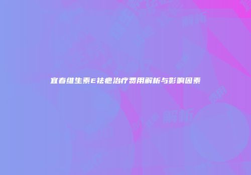 宜春维生素E祛疤治疗费用解析与影响因素