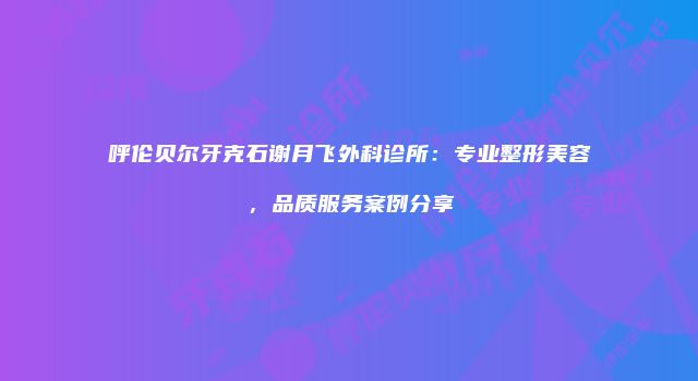 呼伦贝尔牙克石谢月飞外科诊所：专业整形美容，品质服务案例分享