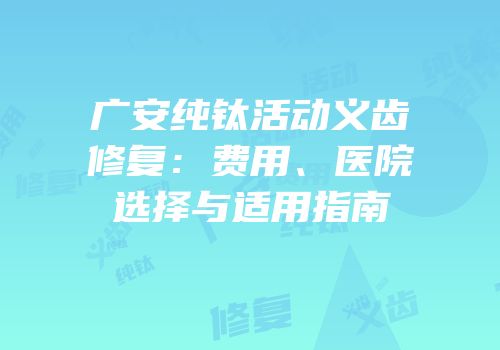 广安纯钛活动义齿修复：费用、医院选择与适用指南