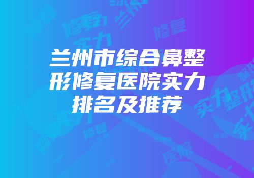 兰州市综合鼻整形修复医院实力排名及推荐