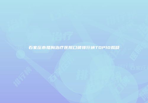 石家庄市隆胸治疗医院口碑排行榜TOP10揭晓