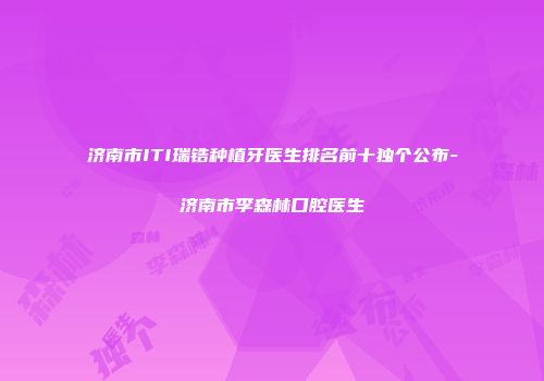 济南市ITI瑞锆种植牙医生排名前十独个公布-济南市李森林口腔医生