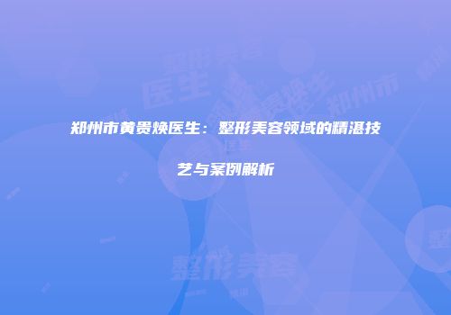 郑州市黄贵焕医生：整形美容领域的精湛技艺与案例解析