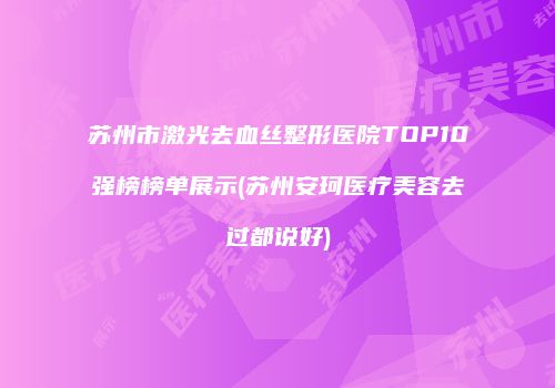 苏州市激光去血丝整形医院TOP10强榜榜单展示(苏州安珂医疗美容去过都说好)