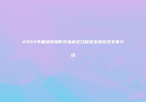 2025年曲靖市隐形牙齿矫正口腔医生排名及专家介绍