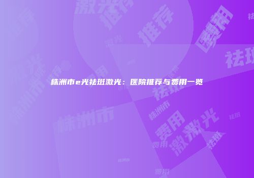 株洲市e光祛斑激光：医院推荐与费用一览