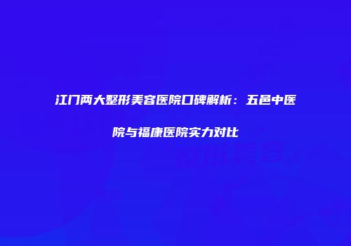 江门两大整形美容医院口碑解析：五邑中医院与福康医院实力对比