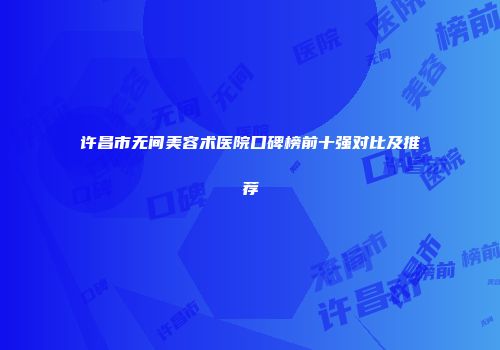 许昌市无间美容术医院口碑榜前十强对比及推荐