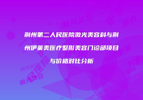 荆州第二人民医院激光美容科与荆州伊莱美医疗整形美容门诊部项目与价格对比分析