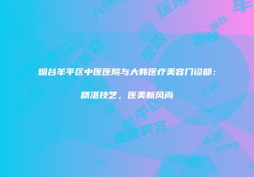 烟台牟平区中医医院与大韩医疗美容门诊部：精湛技艺，医美新风尚
