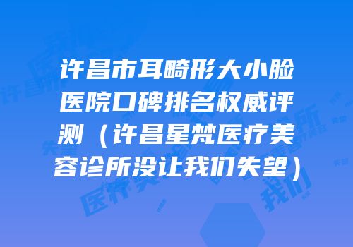 许昌市耳畸形大小脸医院口碑排名权威评测（许昌星梵医疗美容诊所没让我们失望）