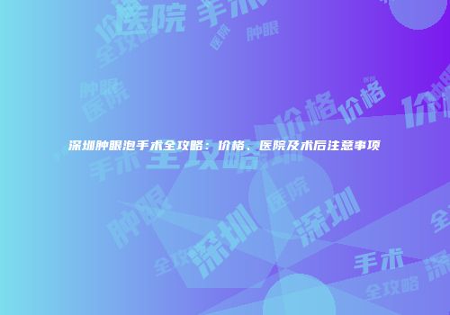 深圳肿眼泡手术全攻略：价格、医院及术后注意事项