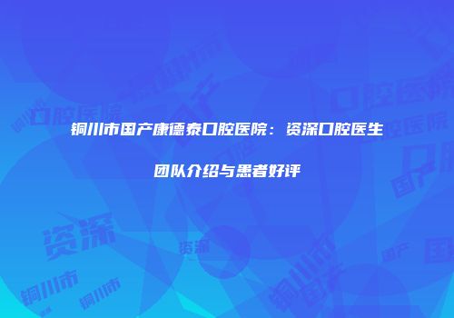 铜川市国产康德泰口腔医院：资深口腔医生团队介绍与患者好评