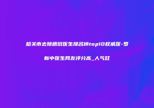 韶关市去除晒斑医生排名榜top10权威医-罗新中医生网友评分高_人气旺