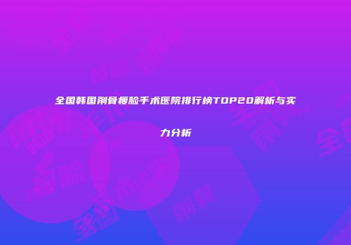 全国韩国削骨瘦脸手术医院排行榜TOP20解析与实力分析