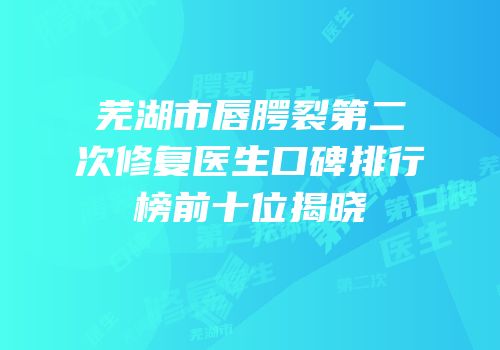 芜湖市唇腭裂第二次修复医生口碑排行榜前十位揭晓