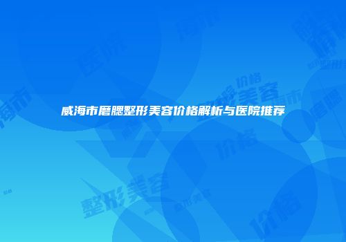 威海市磨腮整形美容价格解析与医院推荐