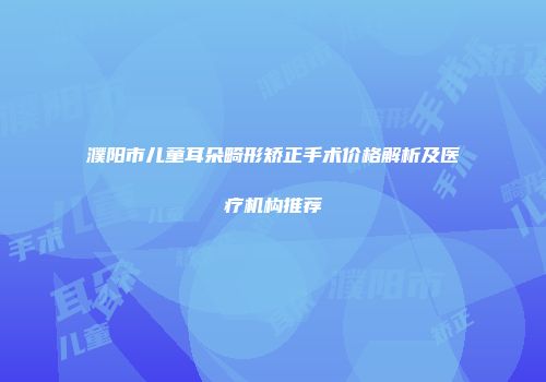 濮阳市儿童耳朵畸形矫正手术价格解析及医疗机构推荐