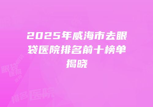 2025年威海市去眼袋医院排名前十榜单揭晓