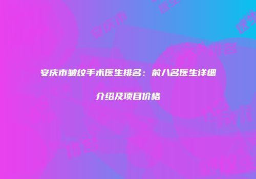 安庆市皱纹手术医生排名：前八名医生详细介绍及项目价格