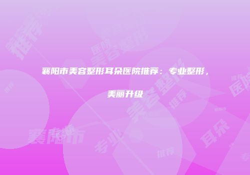 襄阳市美容整形耳朵医院推荐：专业整形，美丽升级