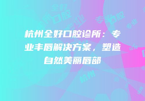 杭州全好口腔诊所：专业丰唇解决方案，塑造自然美丽唇部