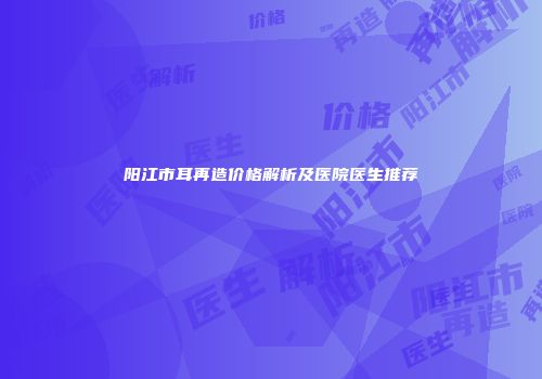 阳江市耳再造价格解析及医院医生推荐