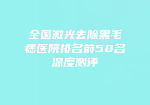 全国激光去除黑毛痣医院排名前50名深度测评