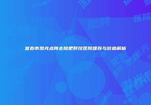 宜春市激光点阵去除肥胖纹医院推荐与价格解析