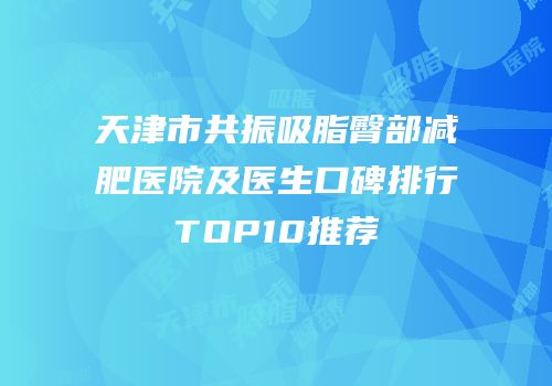 天津市共振吸脂臀部减肥医院及医生口碑排行TOP10推荐