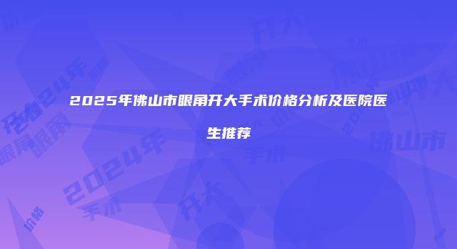 2025年佛山市眼角开大手术价格分析及医院医生推荐
