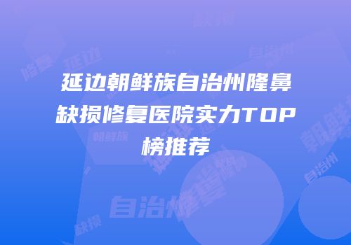 延边朝鲜族自治州隆鼻缺损修复医院实力TOP榜推荐