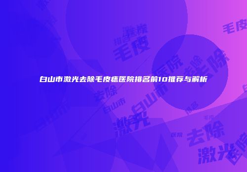 白山市激光去除毛皮痣医院排名前10推荐与解析