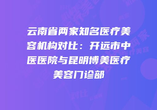 云南省两家知名医疗美容机构对比：开远市中医医院与昆明博美医疗美容门诊部
