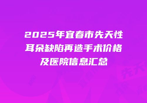 2025年宜春市先天性耳朵缺陷再造手术价格及医院信息汇总