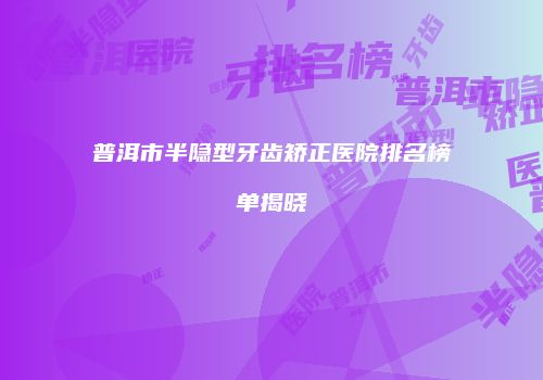 普洱市半隐型牙齿矫正医院排名榜单揭晓