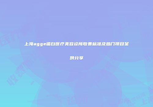上海agge蛋白医疗美容诊所收费标准及热门项目案例分享