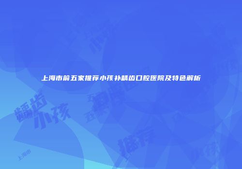 上海市前五家推荐小孩补龋齿口腔医院及特色解析
