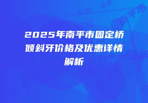 2025年南平市固定桥倾斜牙价格及优惠详情解析