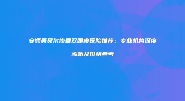 安顺美贝尔修复双眼皮医院推荐：专业机构深度解析及价格参考