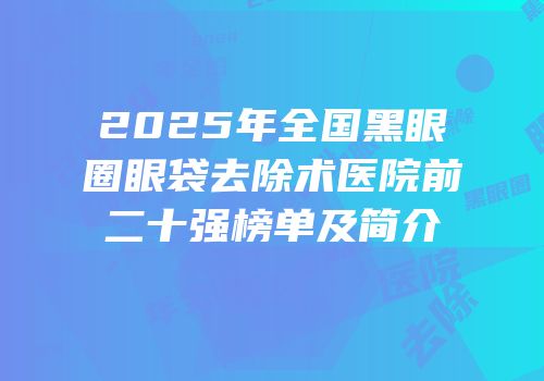 2025年全国黑眼圈眼袋去除术医院前二十强榜单及简介