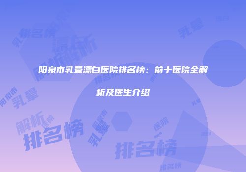 阳泉市乳晕漂白医院排名榜：前十医院全解析及医生介绍